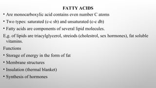 FATTY ACIDS
• Are monocarboxylic acid contains even number C atoms
• Two types: saturated (c-c sb) and unsaturated (c-c db)
• Fatty acids are components of several lipid molecules.
E,g. of lipids are triacylglycerol, streiods (cholestrol, sex hormones), fat soluble
vitamins.
Functions
• Storage of energy in the form of fat
• Membrane structures
• Insulation (thermal blanket)
• Synthesis of hormones
 