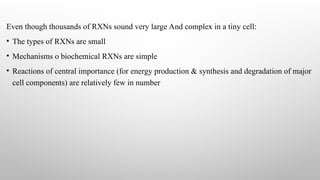 Even though thousands of RXNs sound very large And complex in a tiny cell:
• The types of RXNs are small
• Mechanisms o biochemical RXNs are simple
• Reactions of central importance (for energy production & synthesis and degradation of major
cell components) are relatively few in number
 