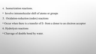 4. Isomerization reactions.
• Involve intramolecular shift of atoms or groups
5. Oxidation-reduction (redox) reactions
• Occur when there is a transfer of E- from a donor to an electron acceptor
6. Hydrolysis reactions
• Cleavage of double bond by water.
 