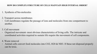 HOW DO COMPLEX STRUCTURE OF CELLS MAINTAIN HIGH INTERNAL ORDER?
1. Synthesis of bio-molecules
2. Transport across membranes
- Cell membranes regulate the passage of ions and molecules from one compartment to
another.
3. Cell movement
- Organized movement- most obvious characteristics of living cells. The intricate and
coordinated activities required to sustain life require the movement of cell components.
4. Waste removal
- Animal cells convert food molecules into CO2, H20 & NH3. If these not disposed properly
can be toxic.
 