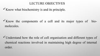 LECTURE OBJECTIVES
Know what biochemistry is and its principle.
Know the components of a cell and its major types of bio-
molecules.
Understand how the role of cell organisation and different types of
chemical reactions involved in maintaining high degree of internal
order.
 