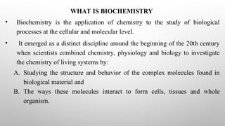 WHAT IS BIOCHEMISTRY
• Biochemistry is the application of chemistry to the study of biological
processes at the cellular and molecular level.
• It emerged as a distinct discipline around the beginning of the 20th century
when scientists combined chemistry, physiology and biology to investigate
the chemistry of living systems by:
A. Studying the structure and behavior of the complex molecules found in
biological material and
B. The ways these molecules interact to form cells, tissues and whole
organism.
 