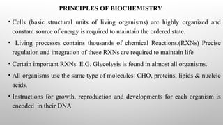 PRINCIPLES OF BIOCHEMISTRY
• Cells (basic structural units of living organisms) are highly organized and
constant source of energy is required to maintain the ordered state.
• Living processes contains thousands of chemical Reactions.(RXNs) Precise
regulation and integration of these RXNs are required to maintain life
• Certain important RXNs E.G. Glycolysis is found in almost all organisms.
• All organisms use the same type of molecules: CHO, proteins, lipids & nucleic
acids.
• Instructions for growth, reproduction and developments for each organism is
encoded in their DNA
 