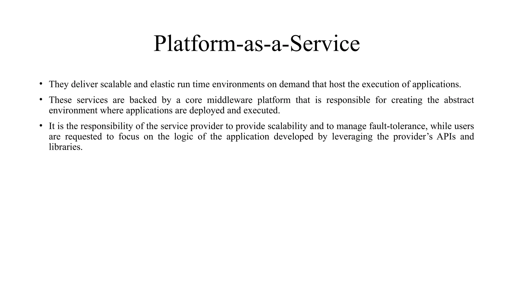 Platform-as-a-Service
• They deliver scalable and elastic run time environments on demand that host the execution of applications.
• These services are backed by a core middleware platform that is responsible for creating the abstract
environment where applications are deployed and executed.
• It is the responsibility of the service provider to provide scalability and to manage fault-tolerance, while users
are requested to focus on the logic of the application developed by leveraging the provider’s APIs and
libraries.
 