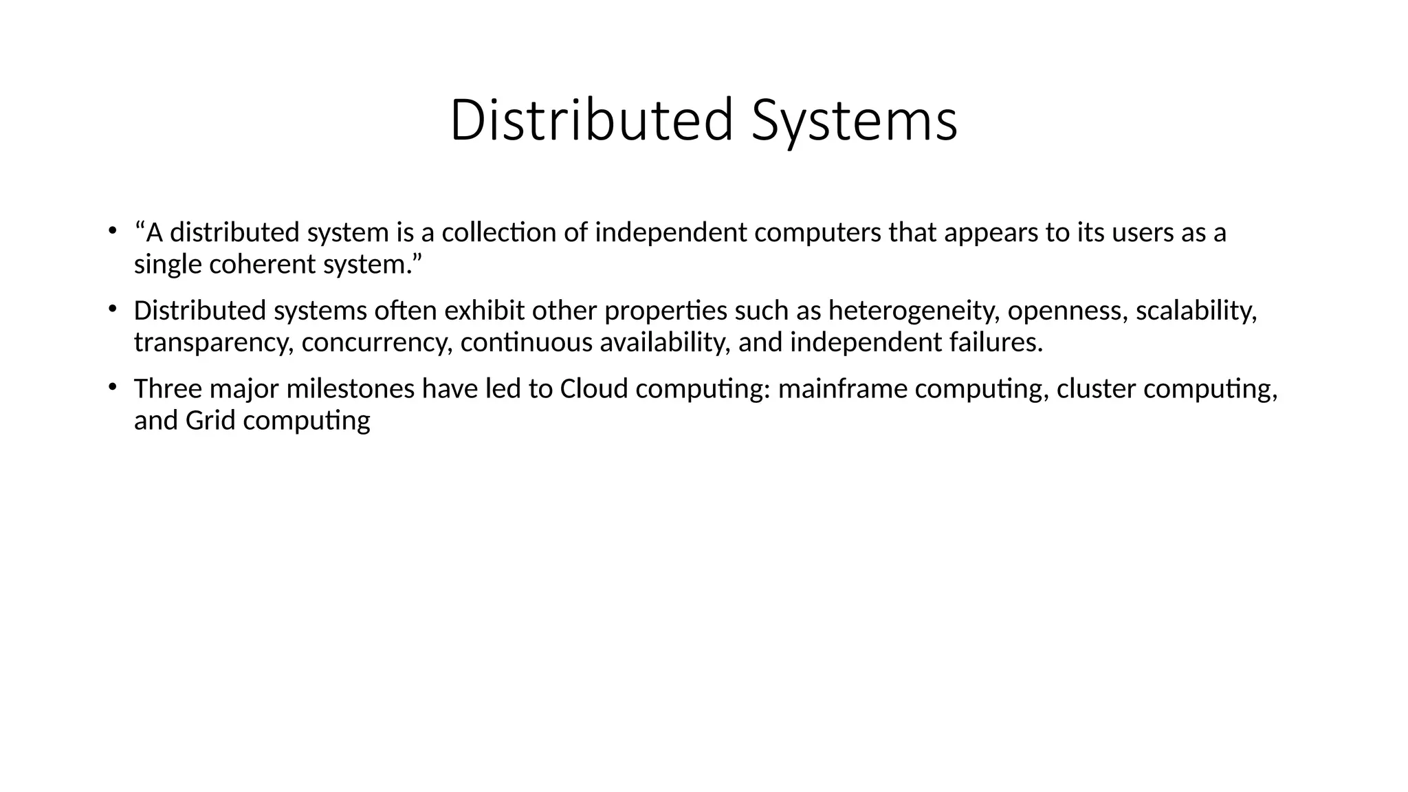 Distributed Systems
• “A distributed system is a collection of independent computers that appears to its users as a
single coherent system.”
• Distributed systems often exhibit other properties such as heterogeneity, openness, scalability,
transparency, concurrency, continuous availability, and independent failures.
• Three major milestones have led to Cloud computing: mainframe computing, cluster computing,
and Grid computing
 