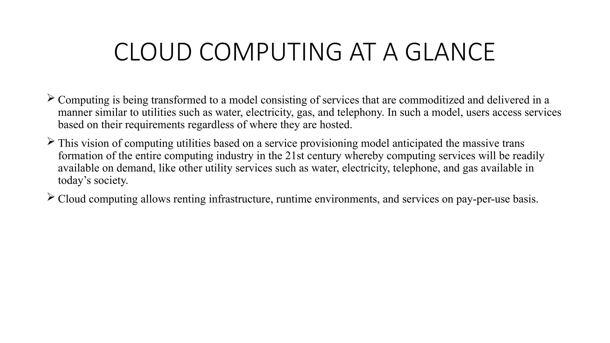 CLOUD COMPUTING AT A GLANCE
 Computing is being transformed to a model consisting of services that are commoditized and delivered in a
manner similar to utilities such as water, electricity, gas, and telephony. In such a model, users access services
based on their requirements regardless of where they are hosted.
 This vision of computing utilities based on a service provisioning model anticipated the massive trans
formation of the entire computing industry in the 21st century whereby computing services will be readily
available on demand, like other utility services such as water, electricity, telephone, and gas available in
today’s society.
 Cloud computing allows renting infrastructure, runtime environments, and services on pay-per-use basis.
 