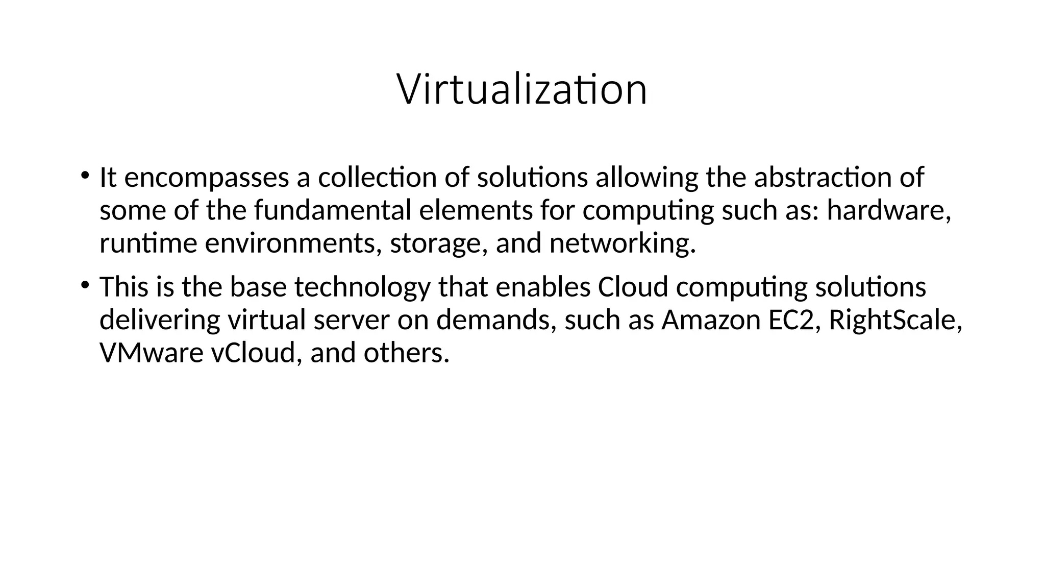 Virtualization
• It encompasses a collection of solutions allowing the abstraction of
some of the fundamental elements for computing such as: hardware,
runtime environments, storage, and networking.
• This is the base technology that enables Cloud computing solutions
delivering virtual server on demands, such as Amazon EC2, RightScale,
VMware vCloud, and others.
 