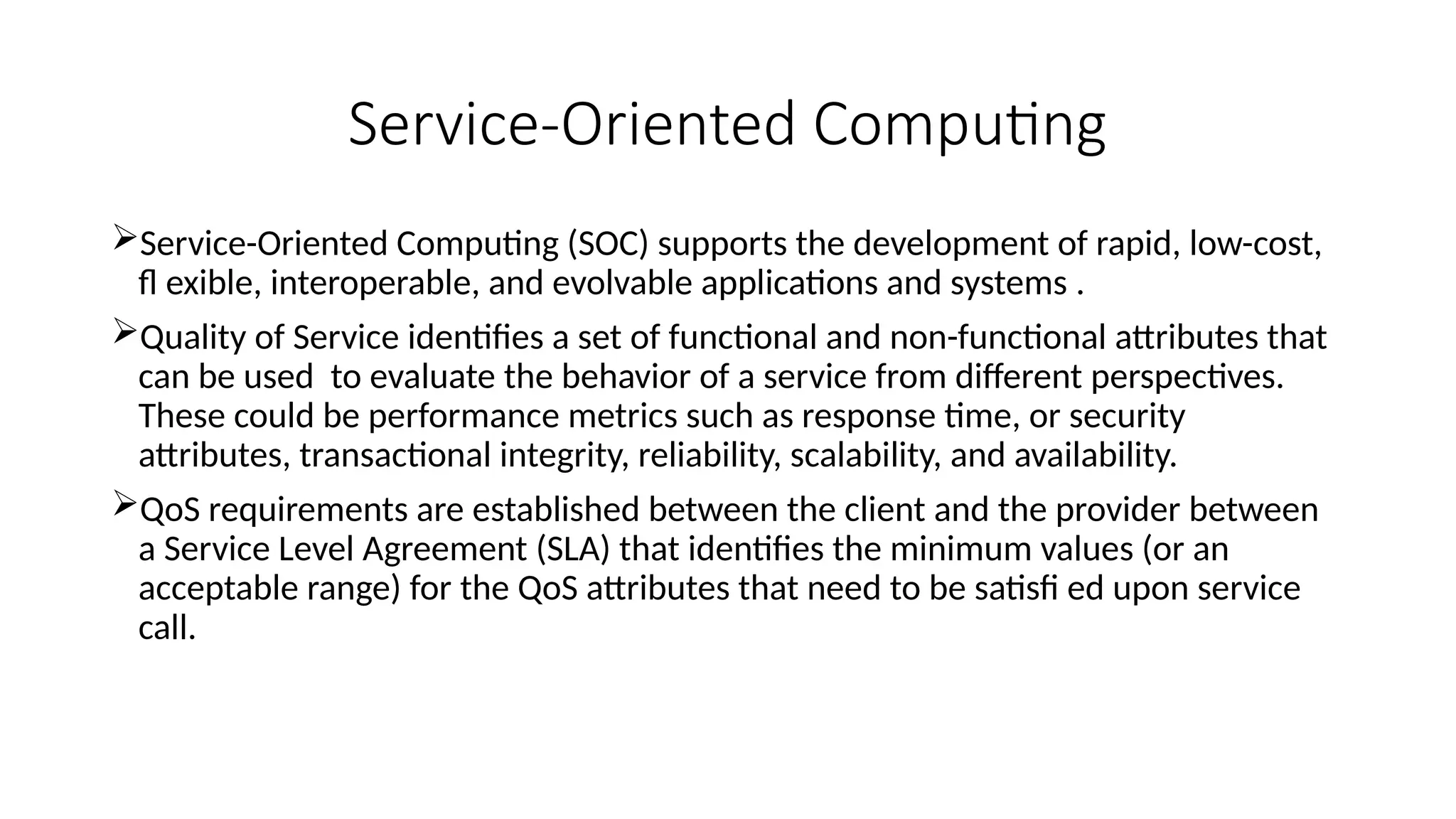 Service-Oriented Computing
Service-Oriented Computing (SOC) supports the development of rapid, low-cost,
fl exible, interoperable, and evolvable applications and systems .
Quality of Service identifies a set of functional and non-functional attributes that
can be used to evaluate the behavior of a service from different perspectives.
These could be performance metrics such as response time, or security
attributes, transactional integrity, reliability, scalability, and availability.
QoS requirements are established between the client and the provider between
a Service Level Agreement (SLA) that identifies the minimum values (or an
acceptable range) for the QoS attributes that need to be satisfi ed upon service
call.
 