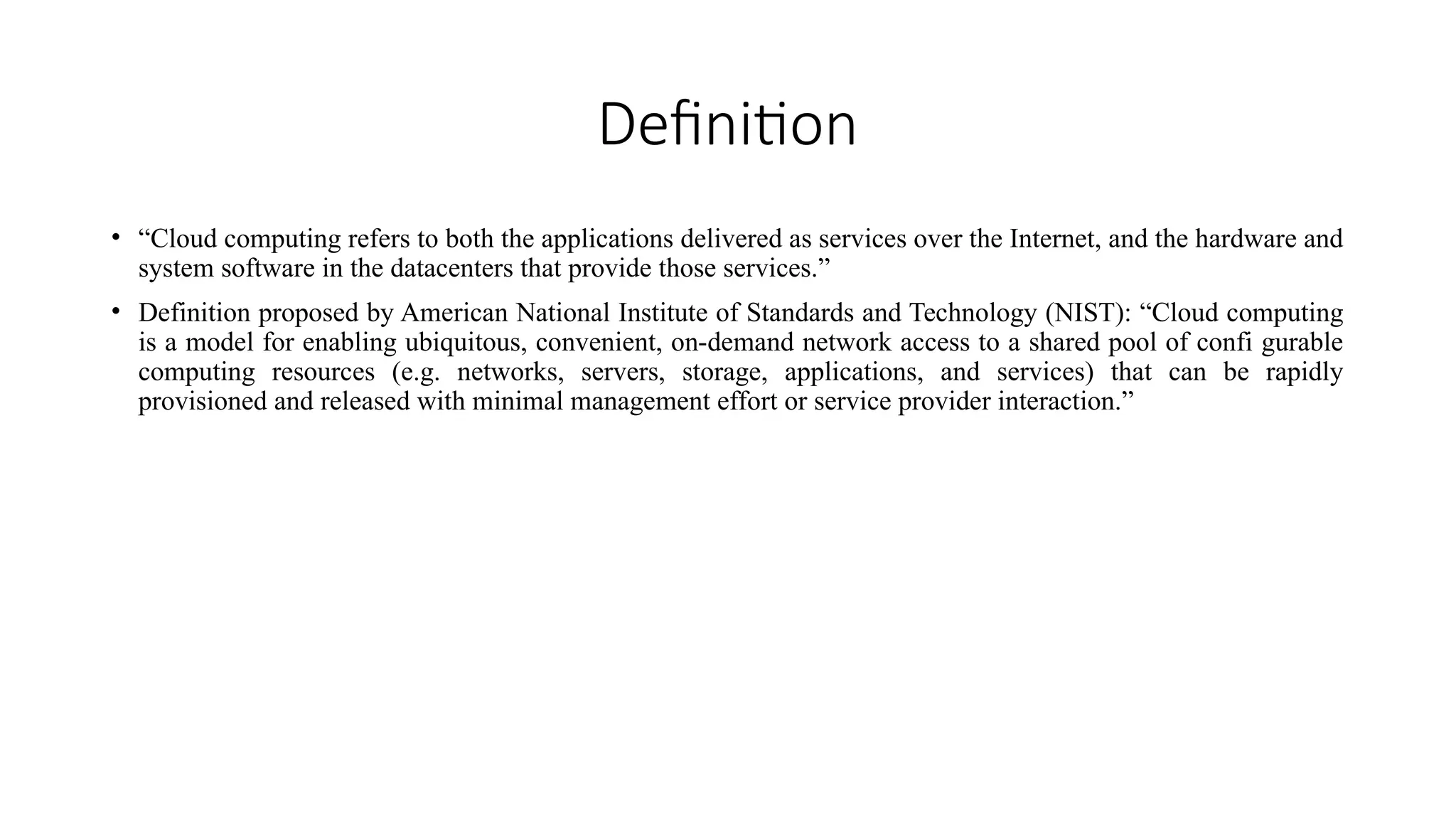 Definition
• “Cloud computing refers to both the applications delivered as services over the Internet, and the hardware and
system software in the datacenters that provide those services.”
• Definition proposed by American National Institute of Standards and Technology (NIST): “Cloud computing
is a model for enabling ubiquitous, convenient, on-demand network access to a shared pool of confi gurable
computing resources (e.g. networks, servers, storage, applications, and services) that can be rapidly
provisioned and released with minimal management effort or service provider interaction.”
 