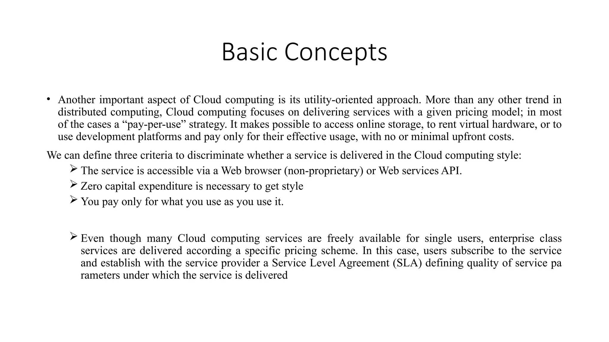 Basic Concepts
• Another important aspect of Cloud computing is its utility-oriented approach. More than any other trend in
distributed computing, Cloud computing focuses on delivering services with a given pricing model; in most
of the cases a “pay-per-use” strategy. It makes possible to access online storage, to rent virtual hardware, or to
use development platforms and pay only for their effective usage, with no or minimal upfront costs.
We can define three criteria to discriminate whether a service is delivered in the Cloud computing style:
 The service is accessible via a Web browser (non-proprietary) or Web services API.
 Zero capital expenditure is necessary to get style
 You pay only for what you use as you use it.
 Even though many Cloud computing services are freely available for single users, enterprise class
services are delivered according a specific pricing scheme. In this case, users subscribe to the service
and establish with the service provider a Service Level Agreement (SLA) defining quality of service pa
rameters under which the service is delivered
 