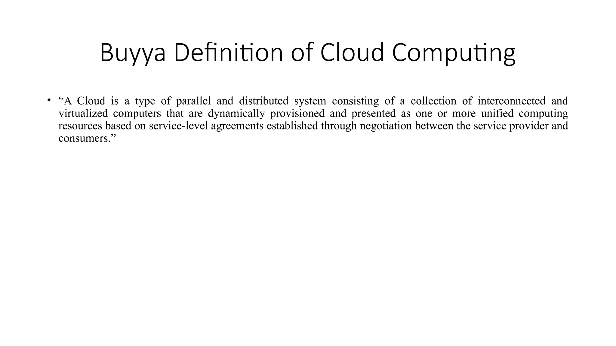 Buyya Definition of Cloud Computing
• “A Cloud is a type of parallel and distributed system consisting of a collection of interconnected and
virtualized computers that are dynamically provisioned and presented as one or more unified computing
resources based on service-level agreements established through negotiation between the service provider and
consumers.”
 