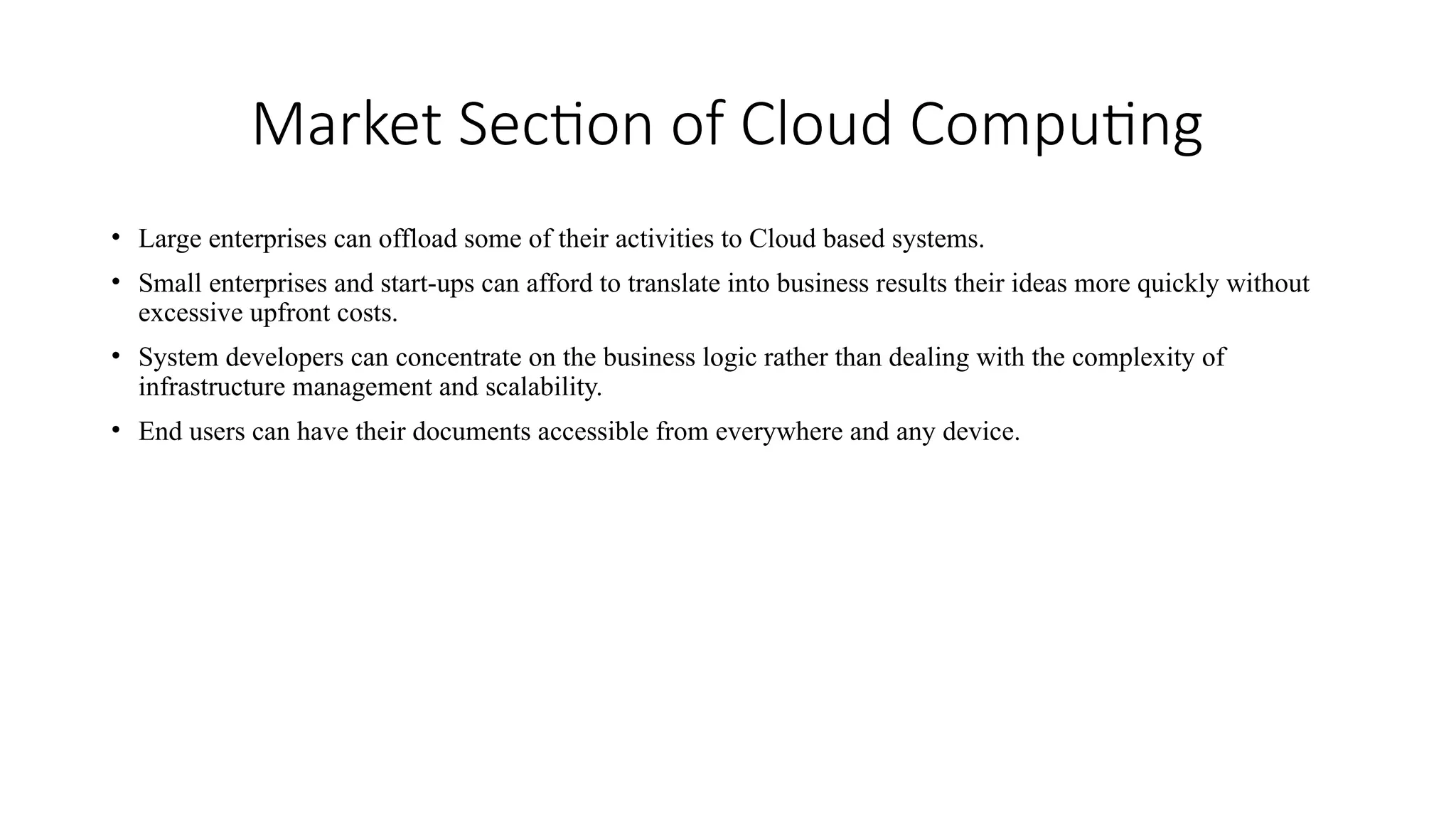 Market Section of Cloud Computing
• Large enterprises can offload some of their activities to Cloud based systems.
• Small enterprises and start-ups can afford to translate into business results their ideas more quickly without
excessive upfront costs.
• System developers can concentrate on the business logic rather than dealing with the complexity of
infrastructure management and scalability.
• End users can have their documents accessible from everywhere and any device.
 
