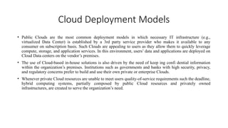 Cloud Deployment Models
• Public Clouds are the most common deployment models in which necessary IT infrastructure (e.g.,
virtualized Data Center) is established by a 3rd party service provider who makes it available to any
consumer on subscription basis. Such Clouds are appealing to users as they allow them to quickly leverage
compute, storage, and application services. In this environment, users’ data and applications are deployed on
Cloud Data centers on the vendor’s premises.
• The use of Cloud-based in-house solutions is also driven by the need of keep ing confi dential information
within the organization’s premises. Institutions such as governments and banks with high security, privacy,
and regulatory concerns prefer to build and use their own private or enterprise Clouds.
• Whenever private Cloud resources are unable to meet users quality-of-service requirements such the deadline,
hybrid computing systems, partially composed by public Cloud resources and privately owned
infrastructures, are created to serve the organization’s need.
 