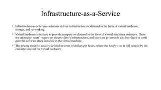 Infrastructure-as-a-Service
• Infrastructure-as-a-Service solutions deliver infrastructure on demand in the form of virtual hardware,
storage, and networking.
• Virtual hardware is utilized to provide compute on demand in the form of virtual machines instances. These
are created on users’ request on the provider’s infrastructure, and users are given tools and interfaces to confi
gure the software stack installed in the virtual machine.
• The pricing model is usually defined in terms of dollars per hours, where the hourly cost is infl uenced by the
characteristics of the virtual hardware.
 