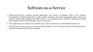 Software-as-a-Service
• Software-as-a-Service solutions provide applications and services on demand. Most of the common
functionalities of desktop applications—such as office automation, document management, photo editing, and
customer relationship management (CRM) software—are replicated on the provider’s infrastructure, made
more scalable, and accessible through a browser on demand.
• These applications are shared across multiple users, whose interaction is isolated from the other users.
• The SaaS layer is also the area of social networking Websites, which leverage Cloud-based infrastructures to
sustain the load generated by their popularity.
 