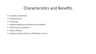 Characteristics and Benefits
 no upfront commitments
 on demand access
 nice pricing
 simplified application acceleration and scalability
 efficient resource allocation
 energy efficiency
 seamless creation and the use of third-party services.
 