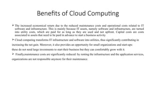Benefits of Cloud Computing
 The increased economical return due to the reduced maintenance costs and operational costs related to IT
software and infrastructure. This is mainly because IT assets, namely software and infrastructure, are turned
into utility costs, which are paid for as long as they are used and not upfront. Capital costs are costs
associated to assets that need to be paid in advance to start a business activity.
 Cloud computing transforms IT infrastructure and software into utilities, thus significantly contributing in
increasing the net gain. Moreover, it also provides an opportunity for small organizations and start-ups:
these do not need large investments to start their business but they can comfortably grow with it.
 Finally,maintenance costs are significantly reduced: by renting the infrastructure and the application services,
organizations are not responsible anymore for their maintenance.
 
