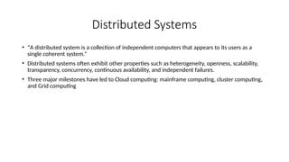 Distributed Systems
• “A distributed system is a collection of independent computers that appears to its users as a
single coherent system.”
• Distributed systems often exhibit other properties such as heterogeneity, openness, scalability,
transparency, concurrency, continuous availability, and independent failures.
• Three major milestones have led to Cloud computing: mainframe computing, cluster computing,
and Grid computing
 