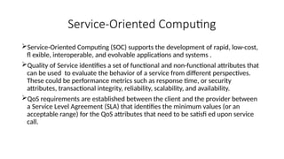 Service-Oriented Computing
Service-Oriented Computing (SOC) supports the development of rapid, low-cost,
fl exible, interoperable, and evolvable applications and systems .
Quality of Service identifies a set of functional and non-functional attributes that
can be used to evaluate the behavior of a service from different perspectives.
These could be performance metrics such as response time, or security
attributes, transactional integrity, reliability, scalability, and availability.
QoS requirements are established between the client and the provider between
a Service Level Agreement (SLA) that identifies the minimum values (or an
acceptable range) for the QoS attributes that need to be satisfi ed upon service
call.
 
