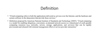 Definition
• “Cloud computing refers to both the applications delivered as services over the Internet, and the hardware and
system software in the datacenters that provide those services.”
• Definition proposed by American National Institute of Standards and Technology (NIST): “Cloud computing
is a model for enabling ubiquitous, convenient, on-demand network access to a shared pool of confi gurable
computing resources (e.g. networks, servers, storage, applications, and services) that can be rapidly
provisioned and released with minimal management effort or service provider interaction.”
 