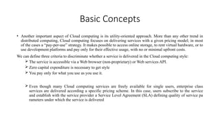 Basic Concepts
• Another important aspect of Cloud computing is its utility-oriented approach. More than any other trend in
distributed computing, Cloud computing focuses on delivering services with a given pricing model; in most
of the cases a “pay-per-use” strategy. It makes possible to access online storage, to rent virtual hardware, or to
use development platforms and pay only for their effective usage, with no or minimal upfront costs.
We can define three criteria to discriminate whether a service is delivered in the Cloud computing style:
 The service is accessible via a Web browser (non-proprietary) or Web services API.
 Zero capital expenditure is necessary to get style
 You pay only for what you use as you use it.
 Even though many Cloud computing services are freely available for single users, enterprise class
services are delivered according a specific pricing scheme. In this case, users subscribe to the service
and establish with the service provider a Service Level Agreement (SLA) defining quality of service pa
rameters under which the service is delivered
 