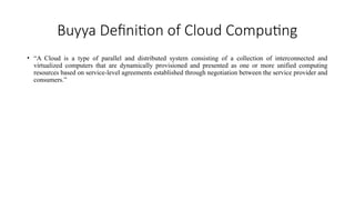 Buyya Definition of Cloud Computing
• “A Cloud is a type of parallel and distributed system consisting of a collection of interconnected and
virtualized computers that are dynamically provisioned and presented as one or more unified computing
resources based on service-level agreements established through negotiation between the service provider and
consumers.”
 