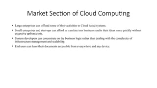 Market Section of Cloud Computing
• Large enterprises can offload some of their activities to Cloud based systems.
• Small enterprises and start-ups can afford to translate into business results their ideas more quickly without
excessive upfront costs.
• System developers can concentrate on the business logic rather than dealing with the complexity of
infrastructure management and scalability.
• End users can have their documents accessible from everywhere and any device.
 