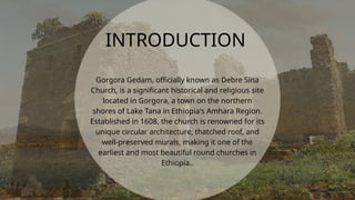 Gorgora Gedam, officially known as Debre Sina
Church, is a significant historical and religious site
located in Gorgora, a town on the northern
shores of Lake Tana in Ethiopia's Amhara Region.
Established in 1608, the church is renowned for its
unique circular architecture, thatched roof, and
well-preserved murals, making it one of the
earliest and most beautiful round churches in
Ethiopia..
INTRODUCTION
 