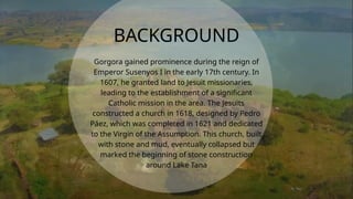 Gorgora gained prominence during the reign of
Emperor Susenyos I in the early 17th century. In
1607, he granted land to Jesuit missionaries,
leading to the establishment of a significant
Catholic mission in the area. The Jesuits
constructed a church in 1618, designed by Pedro
Páez, which was completed in 1621 and dedicated
to the Virgin of the Assumption. This church, built
with stone and mud, eventually collapsed but
marked the beginning of stone construction
around Lake Tana
BACKGROUND
 