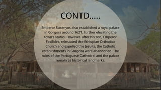 Emperor Susenyos also established a royal palace
in Gorgora around 1621, further elevating the
town's status. However, after his son, Emperor
Fasilides, reinstated the Ethiopian Orthodox
Church and expelled the Jesuits, the Catholic
establishments in Gorgora were abandoned. The
ruins of the Portuguese Cathedral and the palace
remain as historical landmarks.
CONTD.....
 