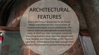 Debre Sina Church stands out for its circular
design and thatched roof, characteristic of
traditional Ethiopian church architecture. The
interior walls are adorned with ornate murals,
some of which are older and better preserved
than those found in other churches around Lake
Tana. Notably, one fresco known as the “Egyptian
Saint Mary” is believed to have been brought from
Egypt and is thought to possess healing powers.
ARCHITECTURAL
FEATURES
 