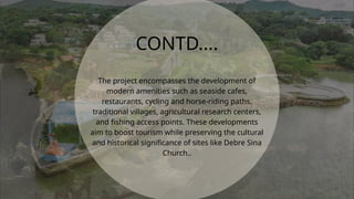 CONTD....
The project encompasses the development of
modern amenities such as seaside cafes,
restaurants, cycling and horse-riding paths,
traditional villages, agricultural research centers,
and fishing access points. These developments
aim to boost tourism while preserving the cultural
and historical significance of sites like Debre Sina
Church..
 