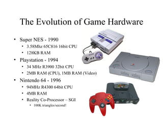 The Evolution of Game Hardware
• Super NES - 1990
• 3.58Mhz 65C816 16bit CPU
• 128KB RAM
• Playstation - 1994
• 34 MHz R3900 32bit CPU
• 2MB RAM (CPU), 1MB RAM (Video)
• Nintendo 64 - 1996
• 94MHz R4300 64bit CPU
• 4MB RAM
• Reality Co-Processor – SGI
• 100K triangles/second!
 