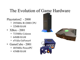 The Evolution of Game Hardware
Playstation2 - 2000
• 295MHz R12000 CPU
• 32MB RAM
• XBox - 2001
• 733MHz Celeron
• 64MB RAM
• nVidia GeForce4
• GameCube - 2001
• 485MHz PowerPC
• 43MB RAM
 