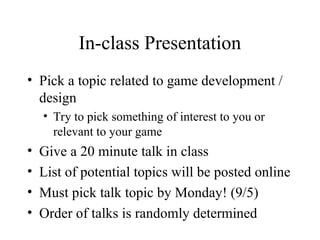 In-class Presentation
• Pick a topic related to game development /
design
• Try to pick something of interest to you or
relevant to your game
• Give a 20 minute talk in class
• List of potential topics will be posted online
• Must pick talk topic by Monday! (9/5)
• Order of talks is randomly determined
 