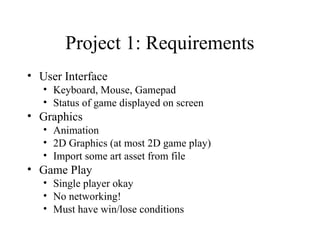 Project 1: Requirements
• User Interface
• Keyboard, Mouse, Gamepad
• Status of game displayed on screen
• Graphics
• Animation
• 2D Graphics (at most 2D game play)
• Import some art asset from file
• Game Play
• Single player okay
• No networking!
• Must have win/lose conditions
 