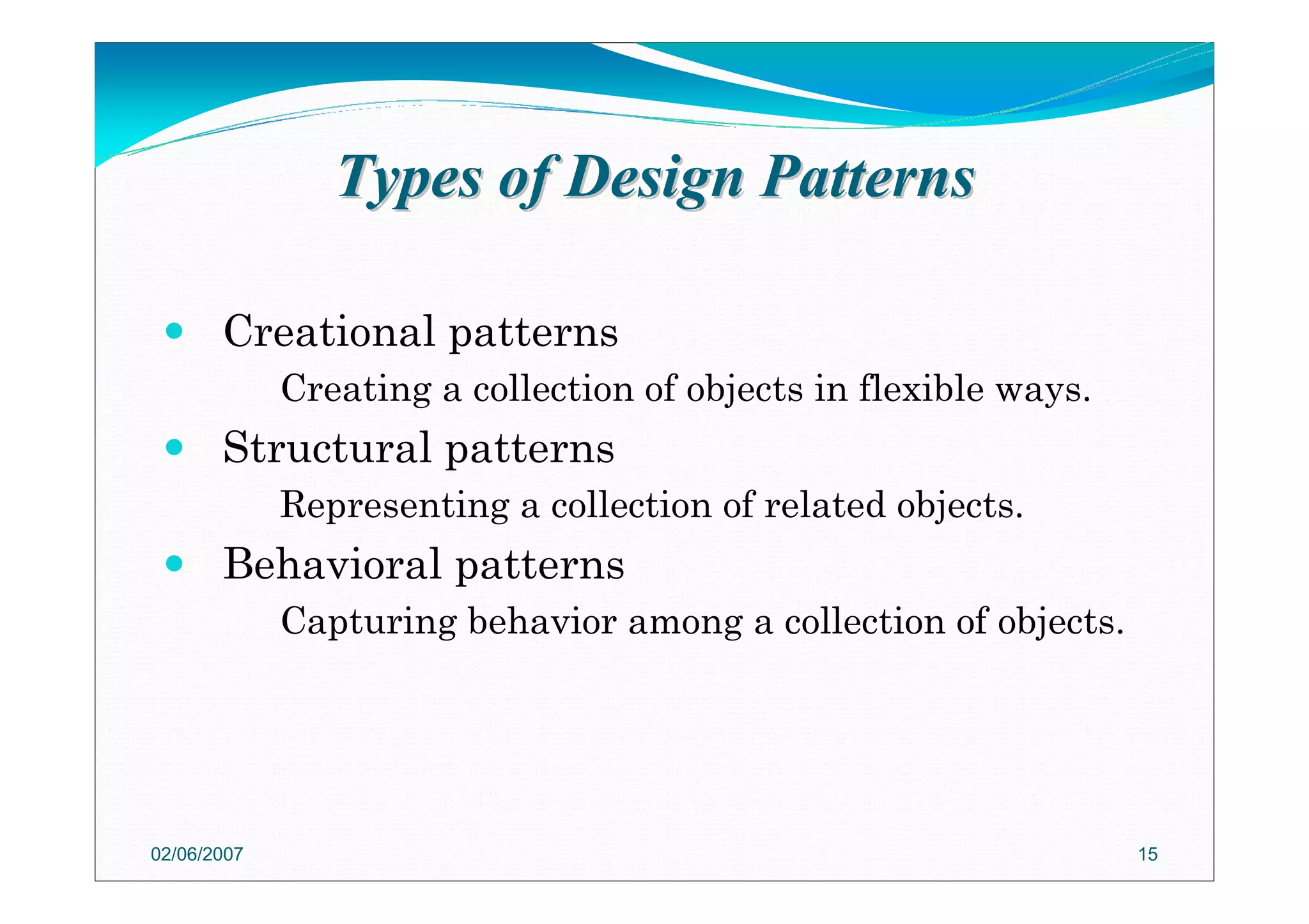 Types of Design PatternsTypes of Design Patterns
Creational patterns
Creating a collection of objects in flexible ways.
Structural patterns
Representing a collection of related objects.
Behavioral patterns
Capturing behavior among a collection of objects.
02/06/2007 15
 