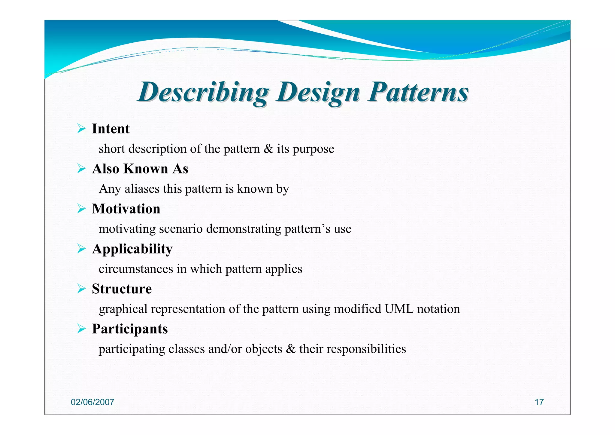 Describing Design PatternsDescribing Design Patterns
Intent
short description of the pattern & its purpose
Also Known As
Any aliases this pattern is known by
Motivation
motivating scenario demonstrating pattern’s use
Applicability
circumstances in which pattern applies
Structure
graphical representation of the pattern using modified UML notation
Participants
participating classes and/or objects & their responsibilities
02/06/2007 17
 