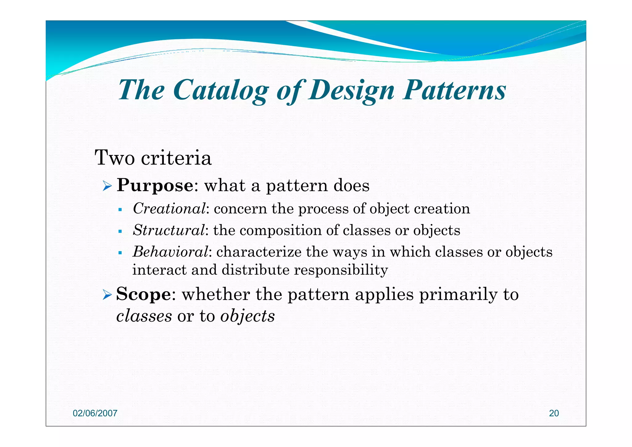 The Catalog of Design Patterns
Two criteria
Purpose: what a pattern does
Creational: concern the process of object creation
Structural: the composition of classes or objects
Behavioral: characterize the ways in which classes or objects
interact and distribute responsibility
Scope: whether the pattern applies primarily to
classes or to objects
02/06/2007 20
 