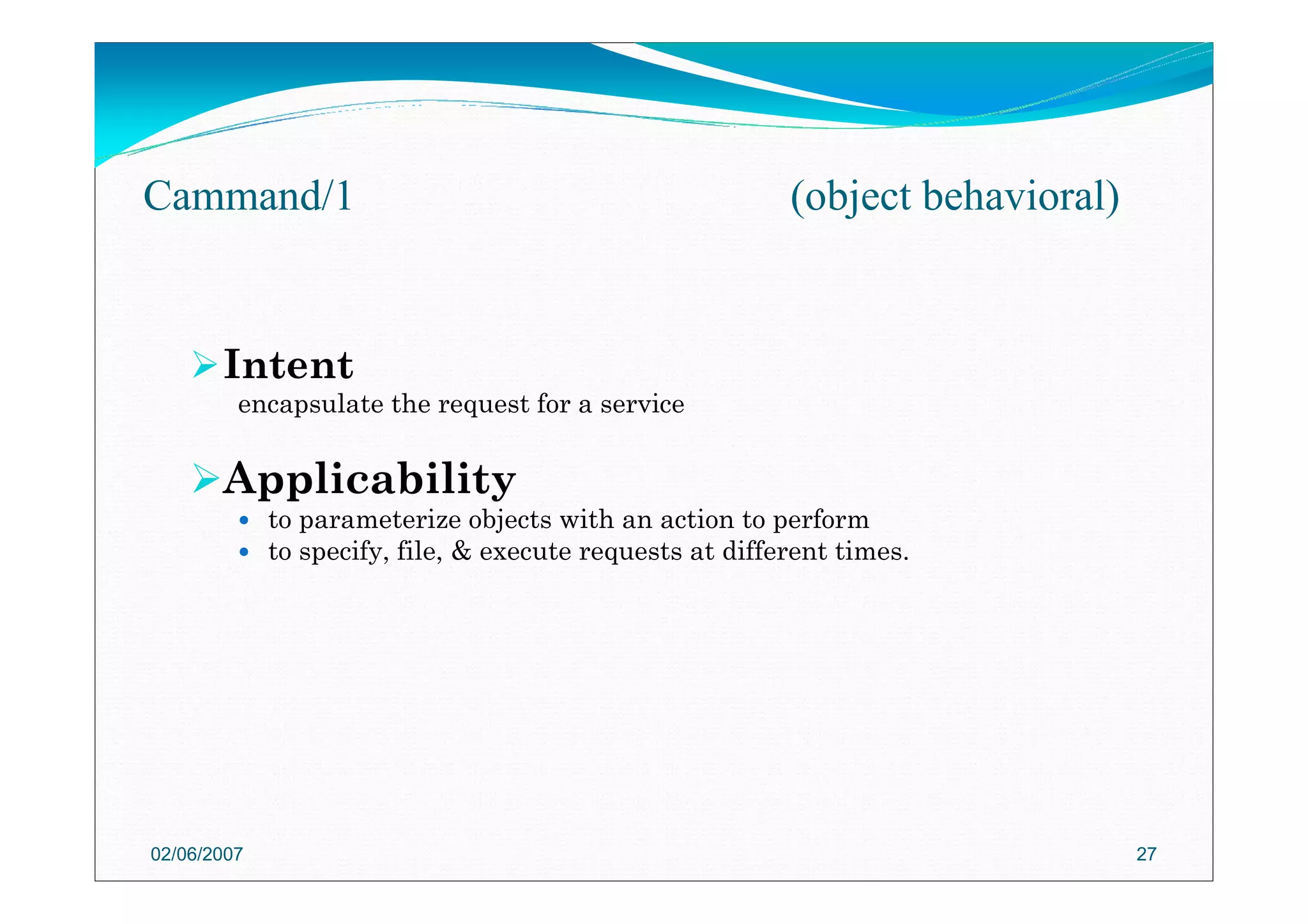Intent
encapsulate the request for a service
Applicability
to parameterize objects with an action to perform
to specify, file, & execute requests at different times.
02/06/2007 27
Cammand/1 (object behavioral)
 