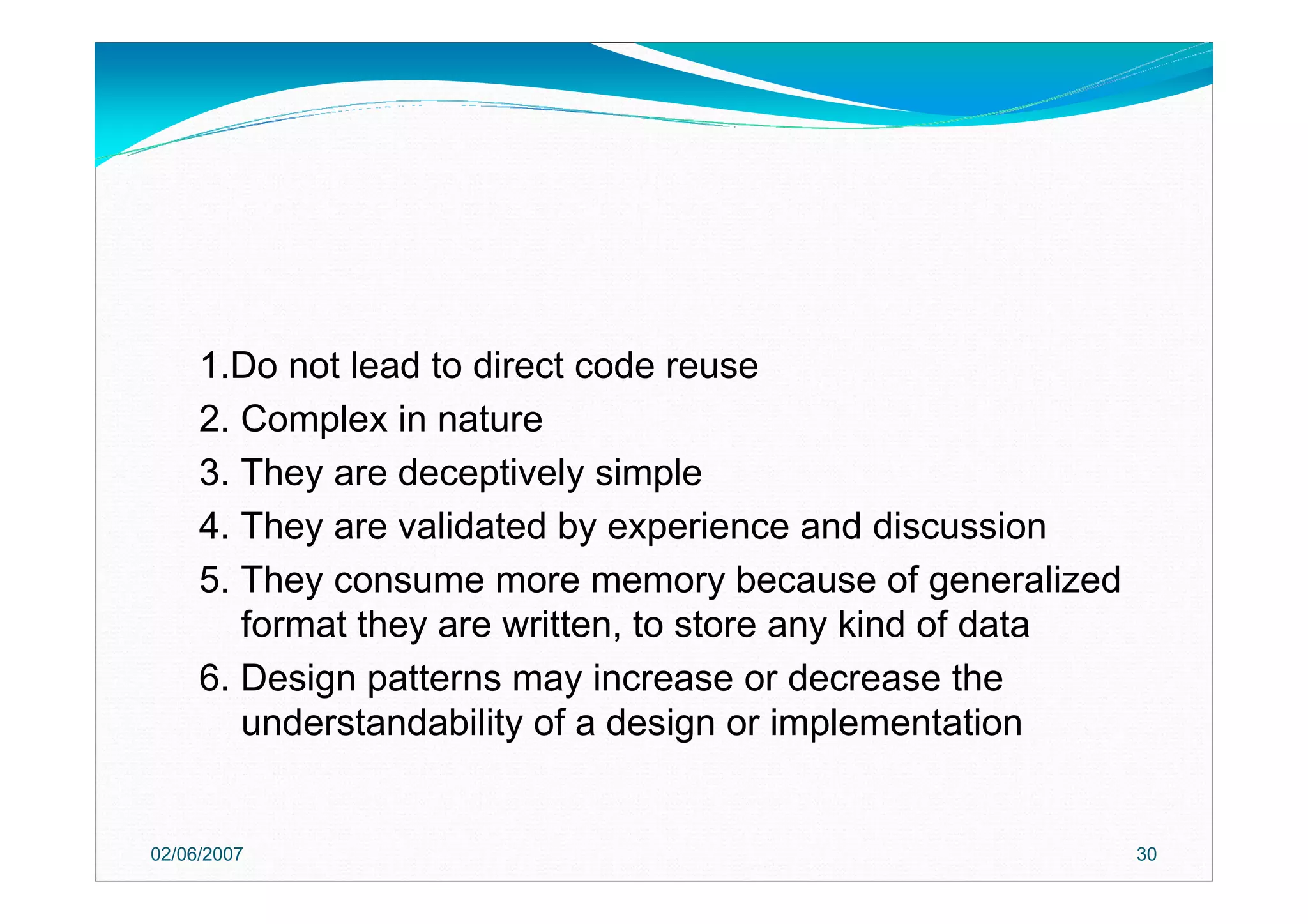 02/06/2007 30
1.Do not lead to direct code reuse
2. Complex in nature
3. They are deceptively simple
4. They are validated by experience and discussion
5. They consume more memory because of generalized
format they are written, to store any kind of data
6. Design patterns may increase or decrease the
understandability of a design or implementation
 