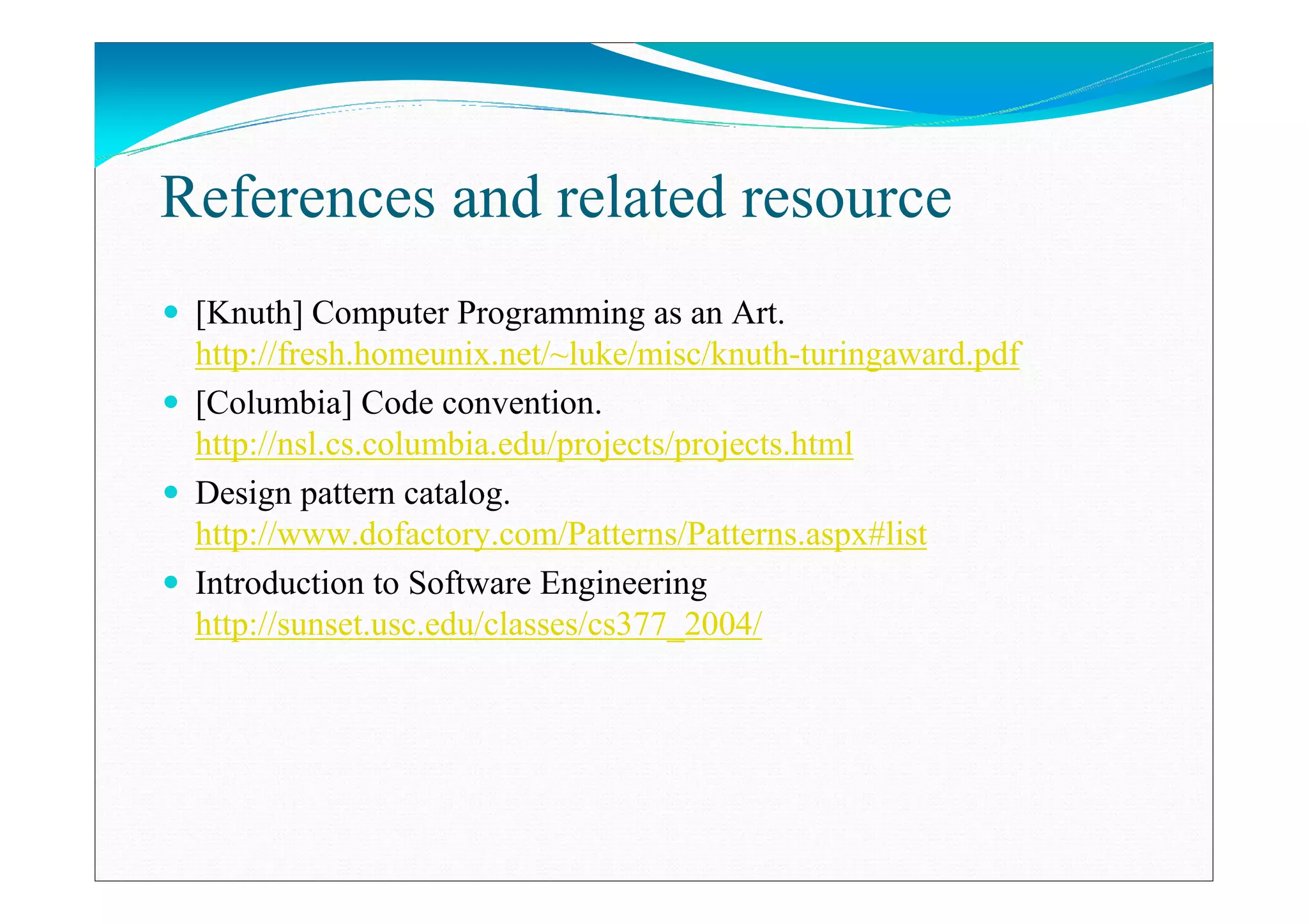 References and related resource
[Knuth] Computer Programming as an Art.
http://fresh.homeunix.net/~luke/misc/knuth-turingaward.pdf
[Columbia] Code convention.
http://nsl.cs.columbia.edu/projects/projects.html
Design pattern catalog.
http://www.dofactory.com/Patterns/Patterns.aspx#list
Introduction to Software Engineering
http://sunset.usc.edu/classes/cs377_2004/
 