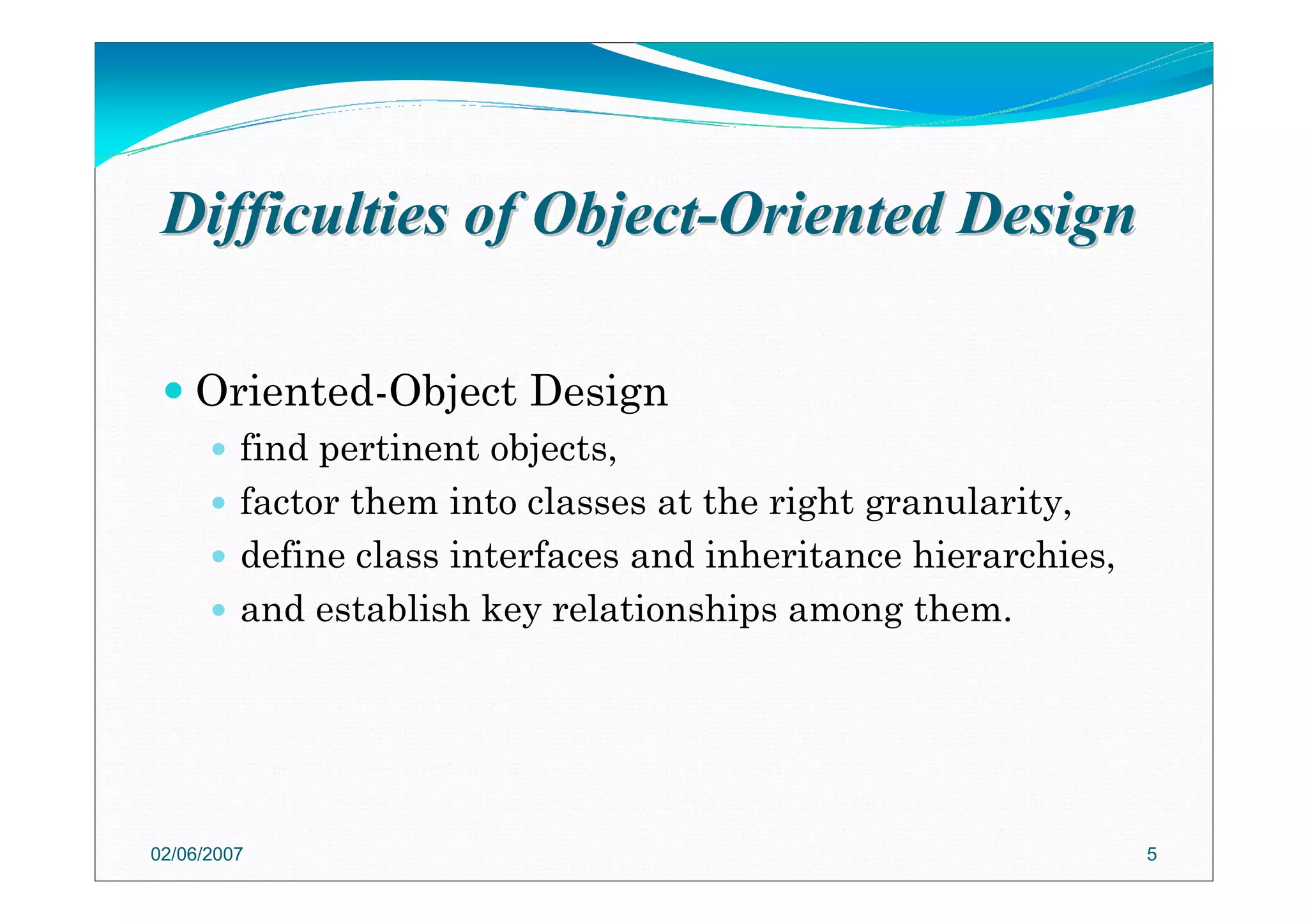 Difficulties of ObjectDifficulties of Object--Oriented DesignOriented Design
Oriented-Object Design
find pertinent objects,
factor them into classes at the right granularity,
define class interfaces and inheritance hierarchies,
and establish key relationships among them.
02/06/2007 5
 