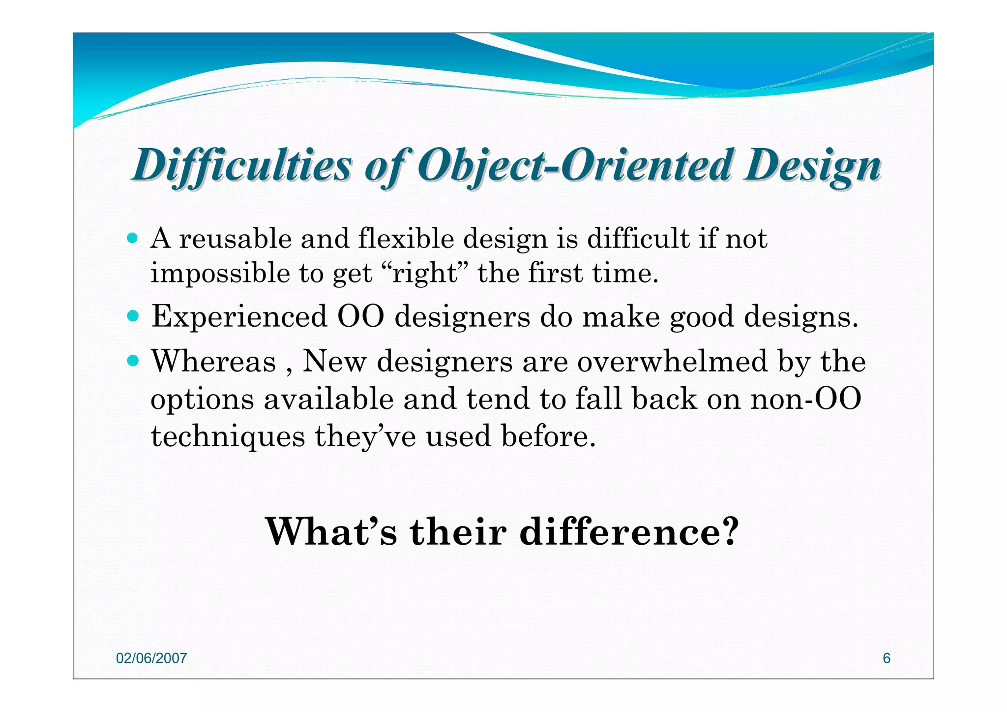 Difficulties of ObjectDifficulties of Object--Oriented DesignOriented Design
A reusable and flexible design is difficult if not
impossible to get “right” the first time.
Experienced OO designers do make good designs.
Whereas , New designers are overwhelmed by the
options available and tend to fall back on non-OO
techniques they’ve used before.
What’s their difference?
02/06/2007 6
 