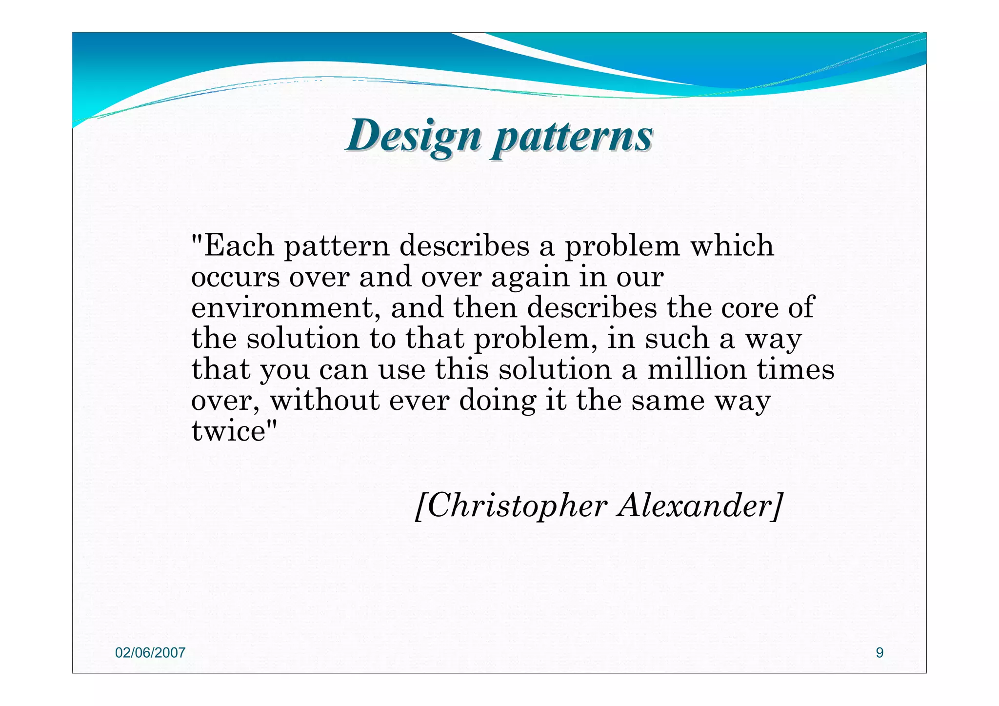 Design patternsDesign patterns
"Each pattern describes a problem which
occurs over and over again in our
environment, and then describes the core of
the solution to that problem, in such a way
that you can use this solution a million times
over, without ever doing it the same way
twice"
[Christopher Alexander]
02/06/2007 9
 