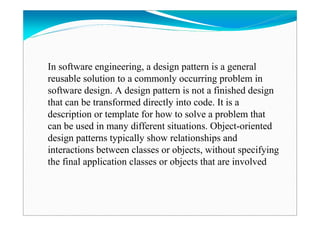 In software engineering, a design pattern is a general
reusable solution to a commonly occurring problem in
software design. A design pattern is not a finished design
that can be transformed directly into code. It is a
description or template for how to solve a problem that
can be used in many different situations. Object-oriented
design patterns typically show relationships and
interactions between classes or objects, without specifying
the final application classes or objects that are involved
 