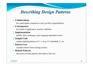 Describing Design PatternsDescribing Design Patterns
Collaborations
how participants cooperate to carry out their responsibilities
Consequences
the results of application, benefits, liabilities
Implementation
pitfalls, hints, techniques, plus language-dependent issues
Sample Code
sample implementations in C++, Java, C#, Smalltalk, C, etc.
Known Uses
examples drawn from existing systems
Related Patterns
discussion of other patterns that relate to this one
02/06/2007 18
 