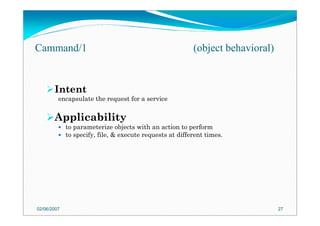 Intent
encapsulate the request for a service
Applicability
to parameterize objects with an action to perform
to specify, file, & execute requests at different times.
02/06/2007 27
Cammand/1 (object behavioral)
 