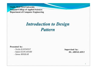 1
Presented by:
- Nozha KANNOUF
- Safaâ ELOUAHABI
- Sanae BEKKAR
Supervised by:
Mr. ABDALAOUI
Introduction to DesignIntroduction to Design
PatternPattern
Oujda Med First University
National College of Applied Sciences
Department of Computer Engineering
 