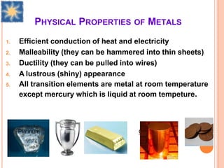 PHYSICAL PROPERTIES OF METALS
1. Efficient conduction of heat and electricity
2. Malleability (they can be hammered into thin sheets)
3. Ductility (they can be pulled into wires)
4. A lustrous (shiny) appearance
5. All transition elements are metal at room temperature
except mercury which is liquid at room tempeture.
Platinum Sliver Gold Copper
 